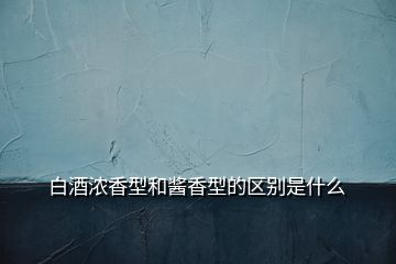 白酒濃香型和醬香型的區(qū)別是什么