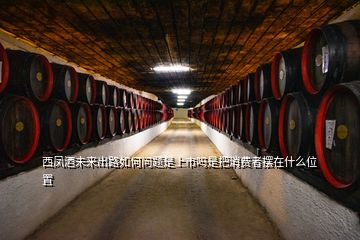 西鳳酒未來出路如何問題是上市嗎是把消費者擺在什么位置