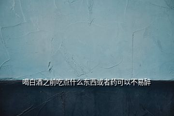 喝白酒之前吃點什么東西或者藥可以不易醉