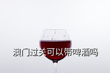 澳門過關可以帶啤酒嗎