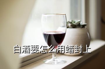 白酒要怎么用蠟封上