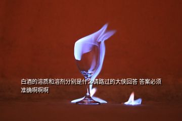 白酒的溶質(zhì)和溶劑分別是什么請路過的大俠回答 答案必須準(zhǔn)確啊啊啊