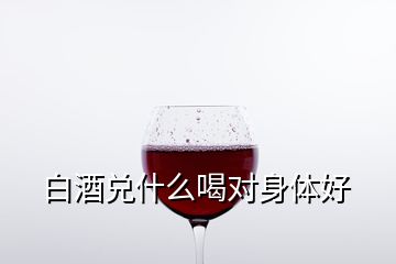 白酒兌什么喝對(duì)身體好