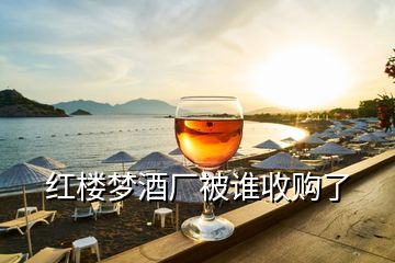 紅樓夢(mèng)酒廠被誰(shuí)收購(gòu)了