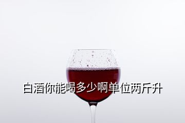 白酒你能喝多少啊單位兩斤升