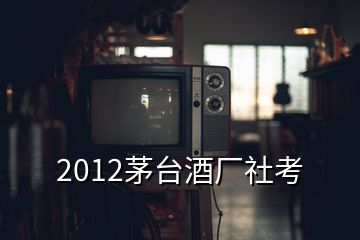 2012茅臺酒廠社考