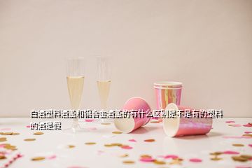 白酒塑料酒蓋和鋁合金酒蓋的有什么區(qū)別是不是有的塑料的酒是假