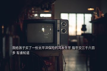 我給孩子買了一份太平洋保險的鴻發(fā)年年 每年交三千六百多 有誰知道