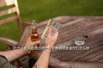 一個(gè)人女人說她白酒一斤半啤酒隨便灌你們怎么想