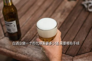 白酒業(yè)做一個(gè)市代理需要多少錢 需要哪些手續(xù)