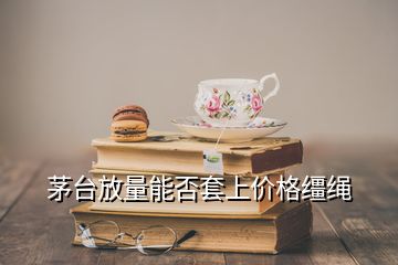 茅臺放量能否套上價(jià)格韁繩