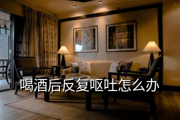 喝酒后反復嘔吐怎么辦