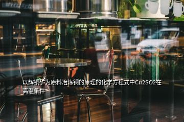 以輝銅礦為原料冶煉銅的原理的化學(xué)方程式中Cu2SO2在高溫條件