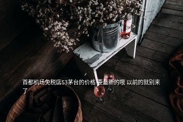 首都機(jī)場(chǎng)免稅店53茅臺(tái)的價(jià)格 要最新的哦 以前的就別來了