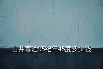 古井尊酒95紀(jì)年45度多少錢(qián)