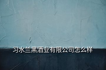 習(xí)水蘭黑酒業(yè)有限公司怎么樣