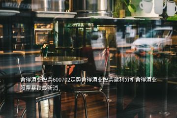 舍得酒業(yè)股票600702走勢(shì)舍得酒業(yè)股票盈利分析舍得酒業(yè)股票暴跌最新消