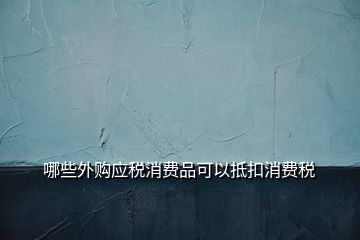 哪些外購應(yīng)稅消費品可以抵扣消費稅