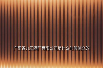 廣東省九江酒廠有限公司是什么時候創(chuàng)立的