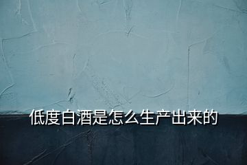 低度白酒是怎么生產(chǎn)出來(lái)的