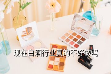 現(xiàn)在白酒行業(yè)真的不好做嗎