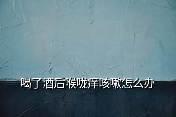 喝了酒后喉嚨癢咳嗽怎么辦
