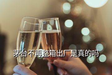 茅臺(tái)不再整箱出廠是真的嗎