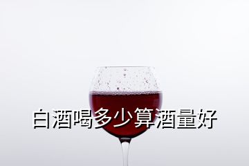 白酒喝多少算酒量好