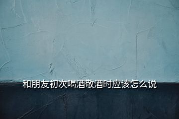 和朋友初次喝酒敬酒時應(yīng)該怎么說