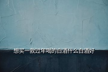 想買(mǎi)一款過(guò)年喝的白酒什么白酒好