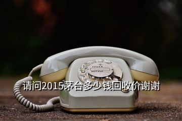 請問2015茅臺多少錢回收價謝謝