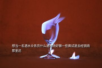 想當一名酒水業(yè)務員什么酒市場好做一些面試是去經(jīng)銷商那里還