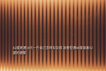 62度原酒18元一斤自己怎樣勾兌成 濃香型酒48度或者52度的酒需