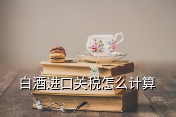 白酒進(jìn)口關(guān)稅怎么計(jì)算