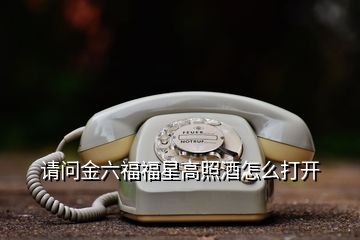 請(qǐng)問金六福福星高照酒怎么打開