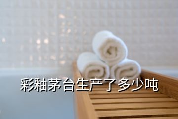 彩釉茅臺生產(chǎn)了多少噸