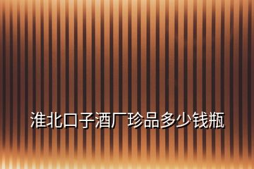 淮北口子酒廠珍品多少錢瓶