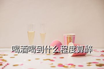 喝酒喝到什么程度算醉