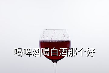 喝啤酒喝白酒那個(gè)好