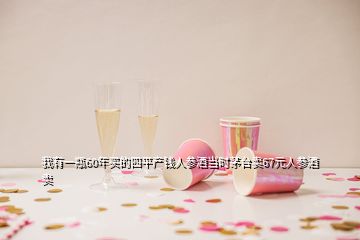 我有一瓶60年買的四平產錢人參酒當時茅臺賣67元人參酒賣