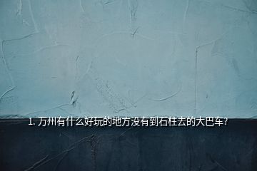 1. 萬州有什么好玩的地方?jīng)]有到石柱去的大巴車?