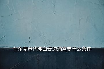 在東莞市代理白云邊酒需要什么條件