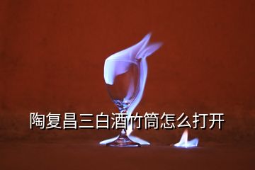 陶復(fù)昌三白酒竹筒怎么打開