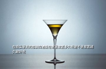 在商店里買(mǎi)的瓶裝白酒能在家里放置多久呢是不是放置越久越好呢