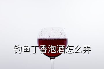 釣魚丁香泡酒怎么弄