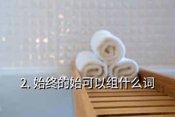 2. 始終的始可以組什么詞