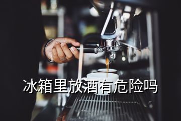 冰箱里放酒有危險(xiǎn)嗎