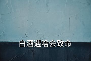 白酒遇啥會(huì)致命