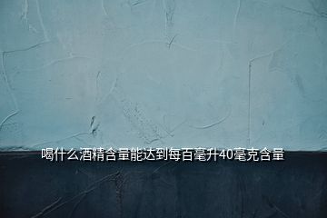 喝什么酒精含量能達(dá)到每百毫升40毫克含量