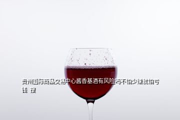 貴州國際商品交易中心醬香基酒有風(fēng)險(xiǎn)嗎不怕少賺就怕虧錢  搜